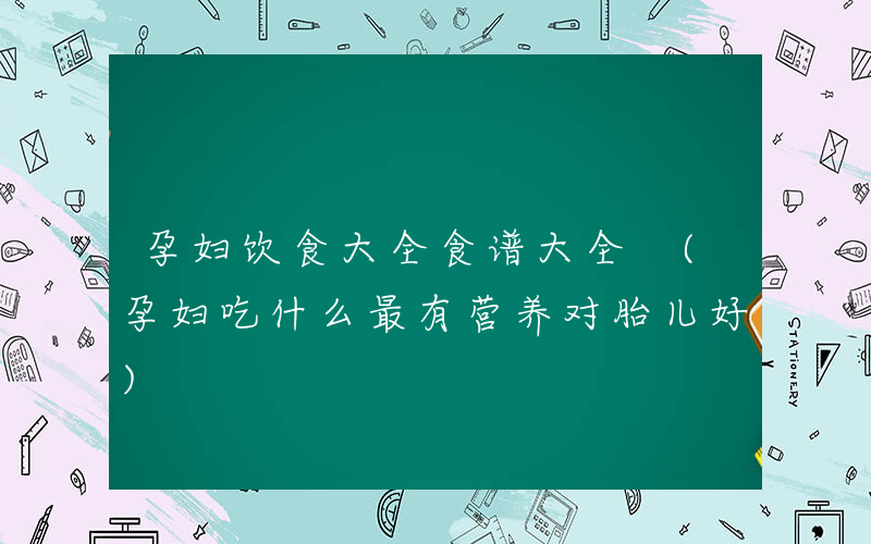 孕妇饮食大全食谱大全 (孕妇吃什么最有营养对胎儿好)